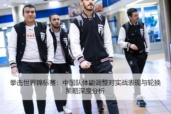 拳击世界锦标赛：中国队体能调整对实战表现与轮换策略深度分析