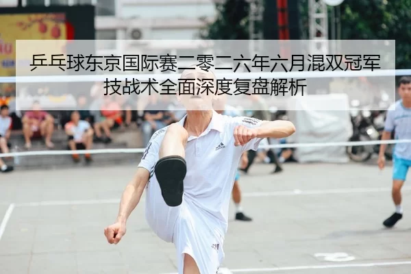 乒乓球东京国际赛二零二六年六月混双冠军技战术全面深度复盘解析